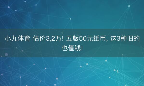 小九体育 估价3.2万! 五版50元纸币, 这3种旧的也值钱!