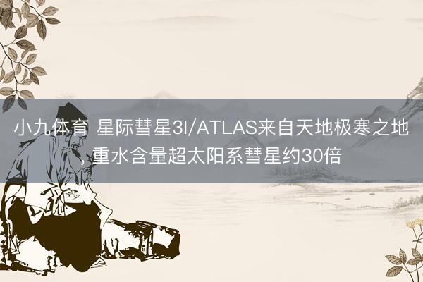小九体育 星际彗星3I/ATLAS来自天地极寒之地， 重水含量超太阳系彗星约30倍