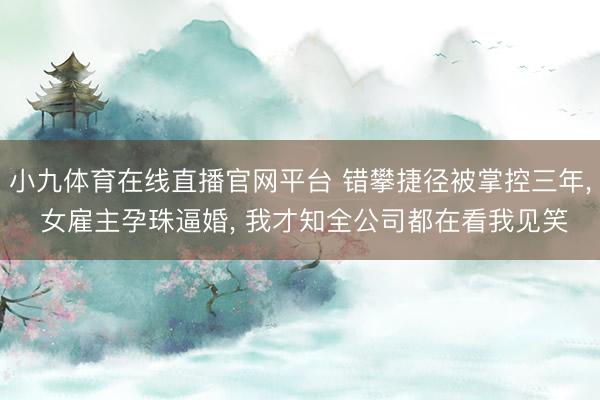 小九体育在线直播官网平台 错攀捷径被掌控三年， 女雇主孕珠逼婚， 我才知全公司都在看我见笑