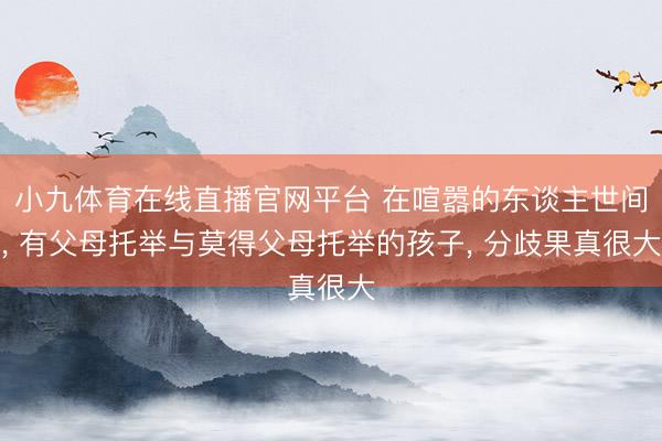 小九体育在线直播官网平台 在喧嚣的东谈主世间, 有父母托举与莫得父母托举的孩子, 分歧果真很大