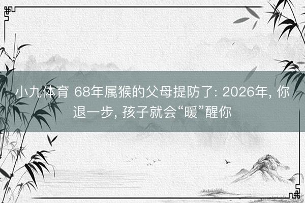 小九体育 68年属猴的父母提防了: 2026年, 你退一步, 孩子就会“暖”醒你