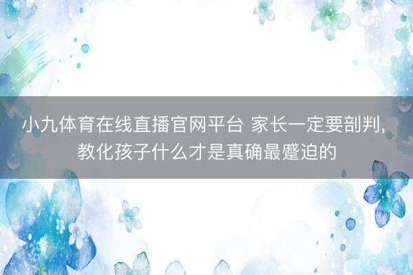 小九体育在线直播官网平台 家长一定要剖判， 教化孩子什么才是真确最蹙迫的