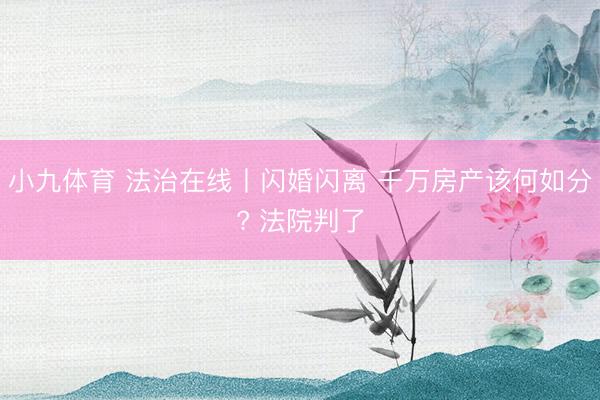 小九体育 法治在线丨闪婚闪离 千万房产该何如分? 法院判了