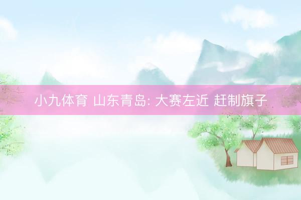 小九体育 山东青岛: 大赛左近 赶制旗子