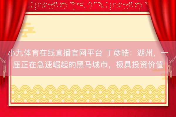 小九体育在线直播官网平台 丁彦皓:湖州,一座正在急速崛起的黑马城市,极具投资价值