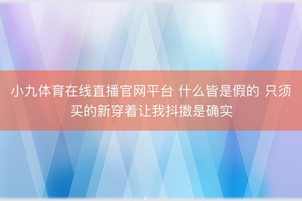 小九体育在线直播官网平台 什么皆是假的 只须买的新穿着让我抖擞是确实
