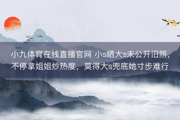 小九体育在线直播官网 小s晒大s未公开旧照,不停拿姐姐炒热度,莫得大s兜底她寸步难行