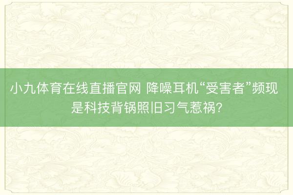 小九体育在线直播官网 降噪耳机“受害者”频现 是科技背锅照旧习气惹祸？