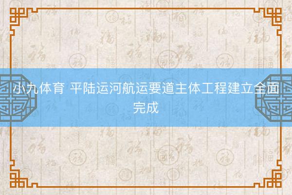 小九体育 平陆运河航运要道主体工程建立全面完成