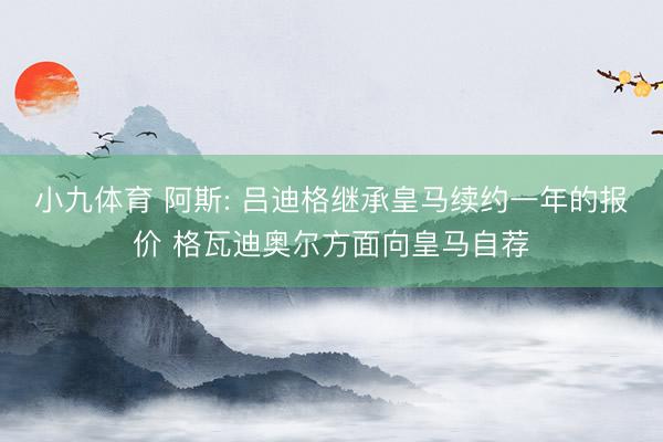 小九体育 阿斯: 吕迪格继承皇马续约一年的报价 格瓦迪奥尔方面向皇马自荐