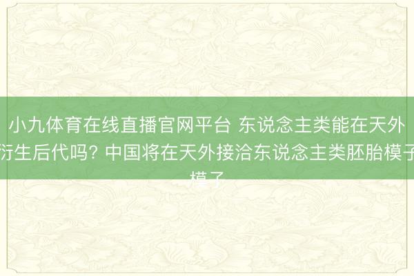 小九体育在线直播官网平台 东说念主类能在天外衍生后代吗? 中国将在天外接洽东说念主类胚胎模子