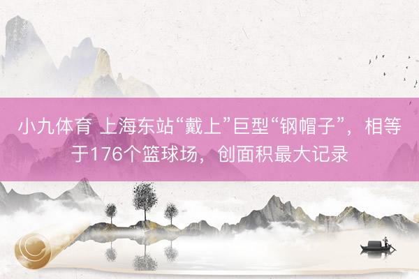 小九体育 上海东站“戴上”巨型“钢帽子”,相等于176个篮球场,创面积最大记录