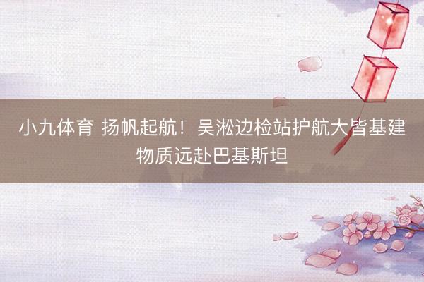 小九体育 扬帆起航!吴淞边检站护航大皆基建物质远赴巴基斯坦