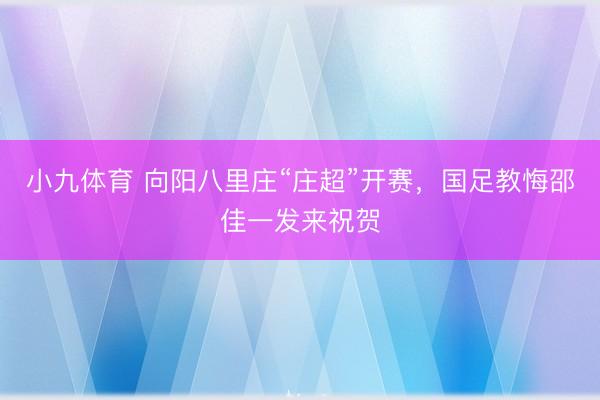 小九体育 向阳八里庄“庄超”开赛,国足教悔邵佳一发来祝贺
