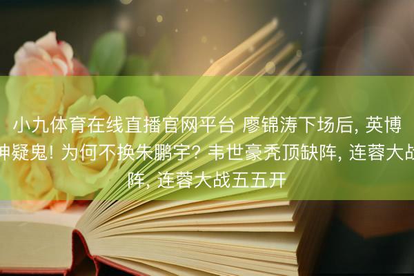 小九体育在线直播官网平台 廖锦涛下场后， 英博门前疑神疑鬼! 为何不换朱鹏宇? 韦世豪秃顶缺阵， 连蓉大战五五开