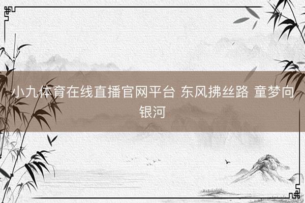 小九体育在线直播官网平台 东风拂丝路 童梦向银河