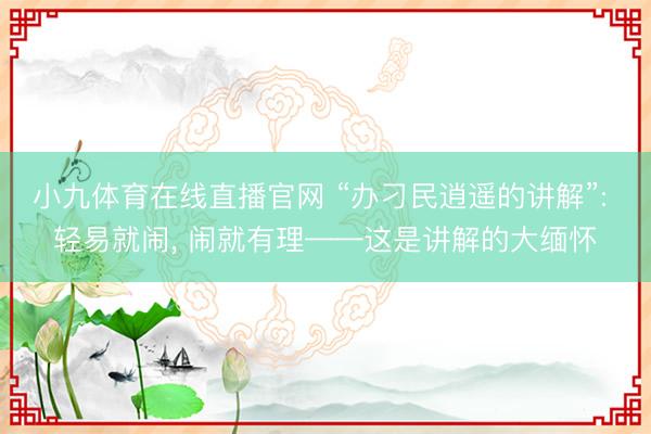 小九体育在线直播官网 “办刁民逍遥的讲解”: 轻易就闹, 闹就有理——这是讲解的大缅怀