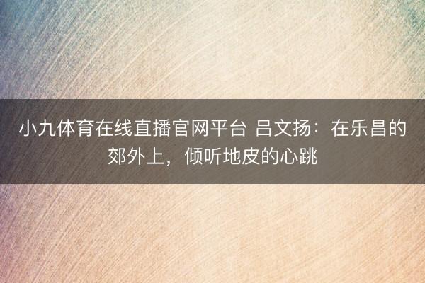 小九体育在线直播官网平台 吕文扬：在乐昌的郊外上，倾听地皮的心跳
