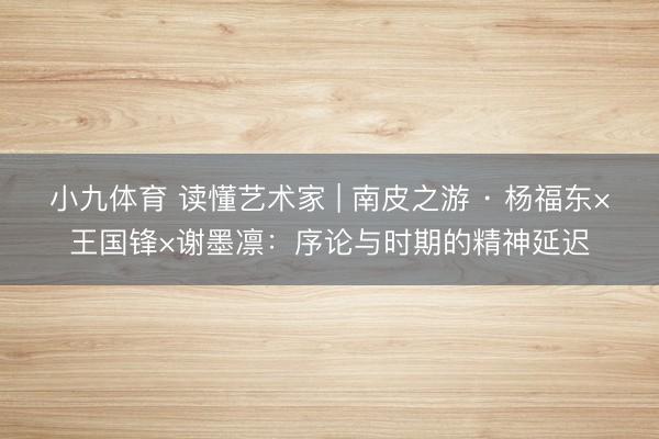 小九体育 读懂艺术家 | 南皮之游 · 杨福东×王国锋×谢墨凛：序论与时期的精神延迟