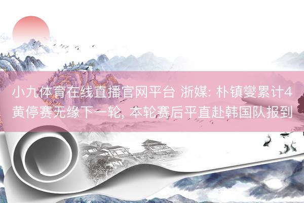 小九体育在线直播官网平台 浙媒: 朴镇燮累计4黄停赛无缘下一轮, 本轮赛后平直赴韩国队报到