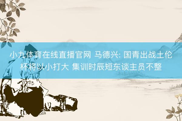小九体育在线直播官网 马德兴: 国青出战土伦杯将以小打大 集训时辰短东谈主员不整
