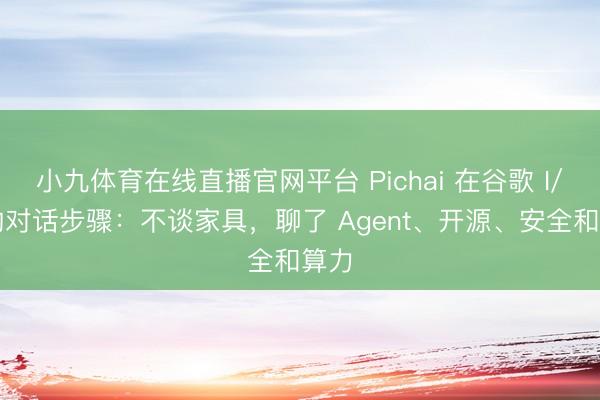 小九体育在线直播官网平台 Pichai 在谷歌 I/O 的对话步骤：不谈家具，聊了 Agent、开源、安全和算力