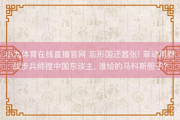 小九体育在线直播官网 忘形国还嚣张! 菲动用野战步兵师捏中国东谈主， 谁给的马科斯胆子?