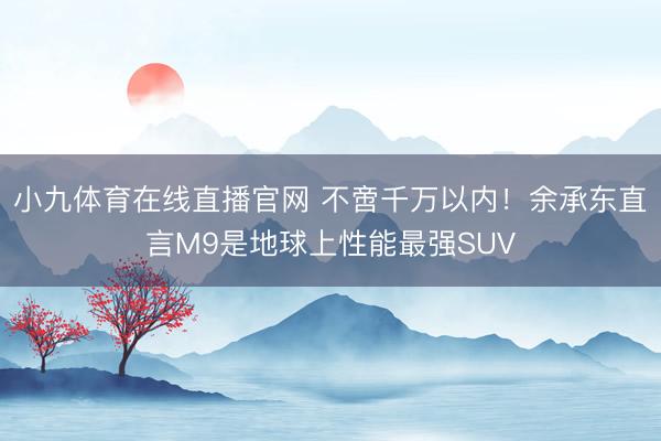 小九体育在线直播官网 不啻千万以内！余承东直言M9是地球上性能最强SUV