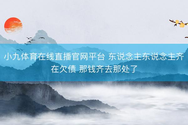 小九体育在线直播官网平台 东说念主东说念主齐在欠债 那钱齐去那处了