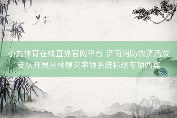 小九体育在线直播官网平台 济南消防救济活泼支队开展丛林熄灭率领系统标绘专项西宾