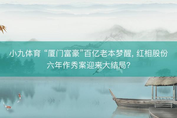 小九体育 “厦门富豪”百亿老本梦醒， 红相股份六年作秀案迎来大结局?