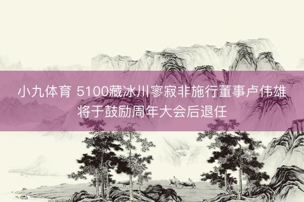 小九体育 5100藏冰川寥寂非施行董事卢伟雄将于鼓励周年大会后退任