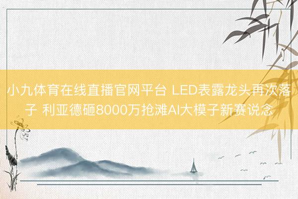 小九体育在线直播官网平台 LED表露龙头再次落子 利亚德砸8000万抢滩AI大模子新赛说念