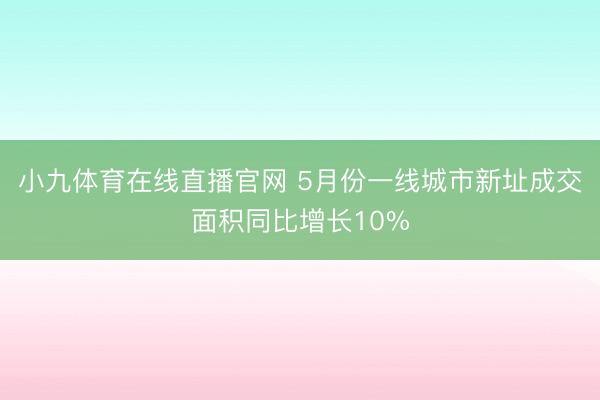 小九体育在线直播官网 5月份一线城市新址成交面积同比增长10%