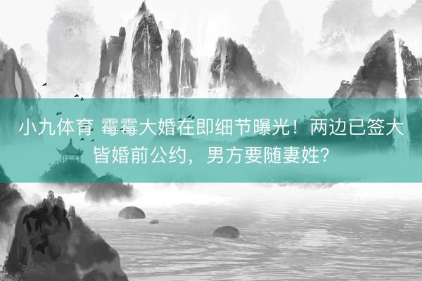 小九体育 霉霉大婚在即细节曝光！两边已签大皆婚前公约，男方要随妻姓？