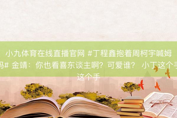 小九体育在线直播官网 #丁程鑫抱着周柯宇喊姆妈# 金靖：你也看喜东谈主啊？可爱谁？ 小丁这个手