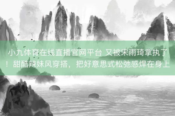 小九体育在线直播官网平台 又被宋雨琦拿执了！甜酷辣妹风穿搭，把好意思式松弛感焊在身上
