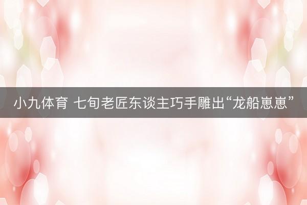 小九体育 七旬老匠东谈主巧手雕出“龙船崽崽”