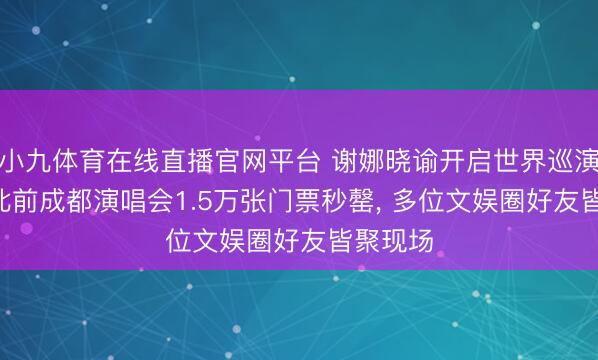 小九体育在线直播官网平台 谢娜晓谕开启世界巡演野心! 此前成都演唱会1.5万张门票秒罄， 多位文娱圈好友皆聚现场