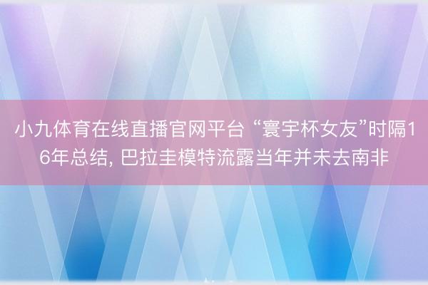 小九体育在线直播官网平台 “寰宇杯女友”时隔16年总结， 巴拉圭模特流露当年并未去南非