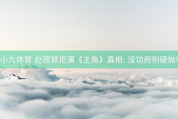 小九体育 赵丽颖拒演《主角》真相: 没功府别硬拗!