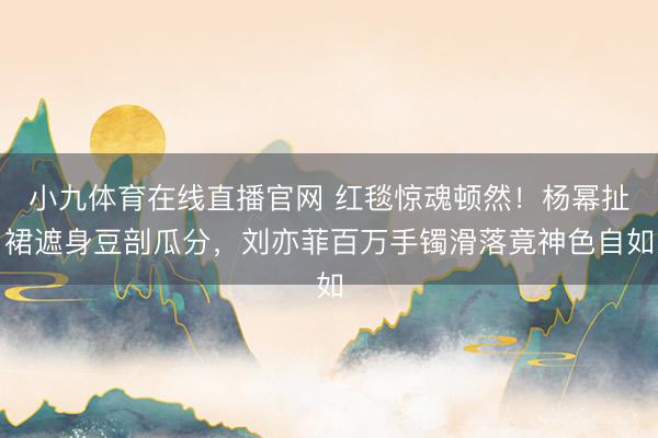小九体育在线直播官网 红毯惊魂顿然！杨幂扯裙遮身豆剖瓜分，刘亦菲百万手镯滑落竟神色自如
