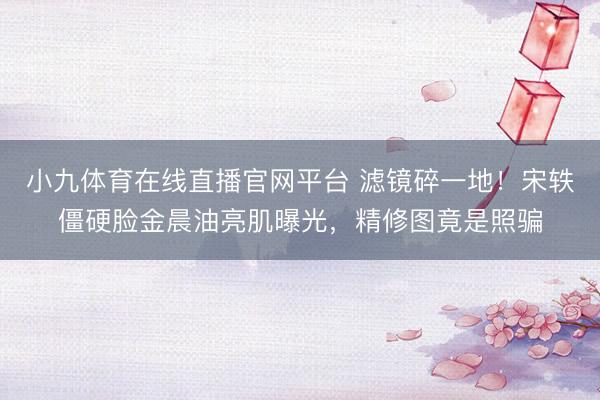 小九体育在线直播官网平台 滤镜碎一地！宋轶僵硬脸金晨油亮肌曝光，精修图竟是照骗