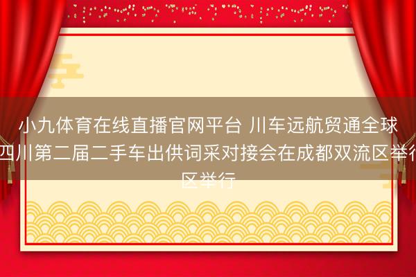 小九体育在线直播官网平台 川车远航贸通全球 四川第二届二手车出供词采对接会在成都双流区举行