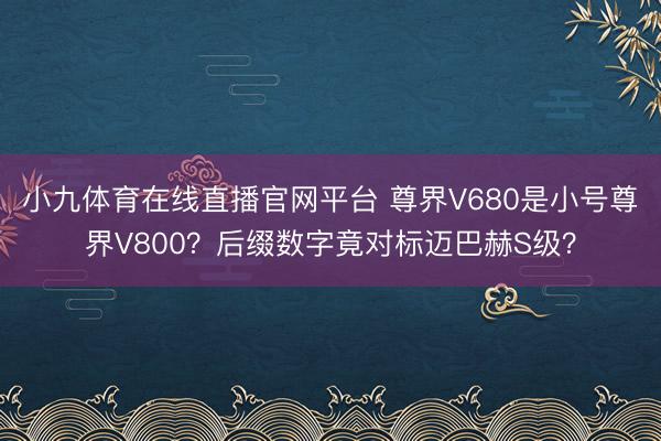 小九体育在线直播官网平台 尊界V680是小号尊界V800？后缀数字竟对标迈巴赫S级？