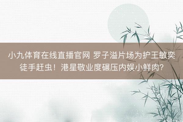小九体育在线直播官网 罗子溢片场为护王敏奕徒手赶虫！港星敬业度碾压内娱小鲜肉？