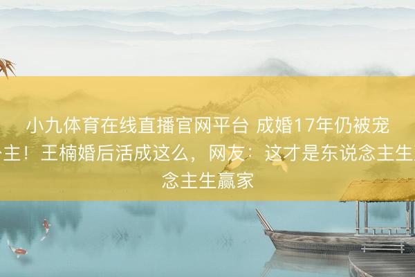 小九体育在线直播官网平台 成婚17年仍被宠成公主！王楠婚后活成这么，网友：这才是东说念主生赢家