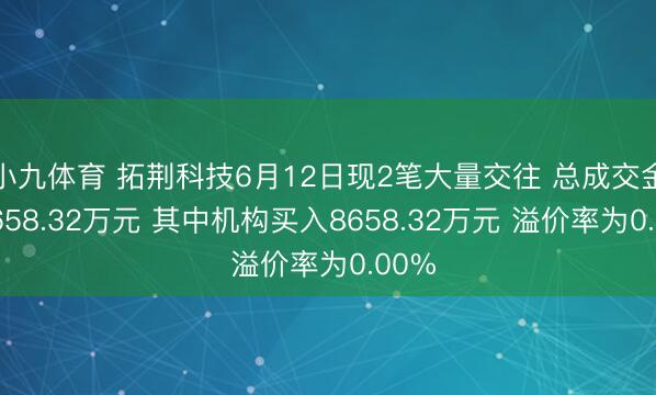 小九体育 拓荆科技6月12日现2笔大量交往 总成交金额8658.32万元 其中机构买入8658.32万元 溢价率为0.00%