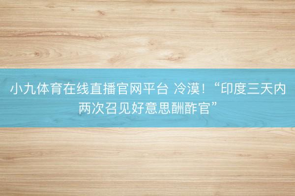 小九体育在线直播官网平台 冷漠！“印度三天内两次召见好意思酬酢官”