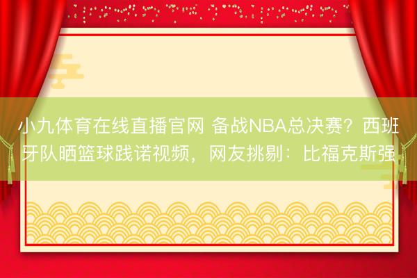 小九体育在线直播官网 备战NBA总决赛？西班牙队晒篮球践诺视频，网友挑剔：比福克斯强